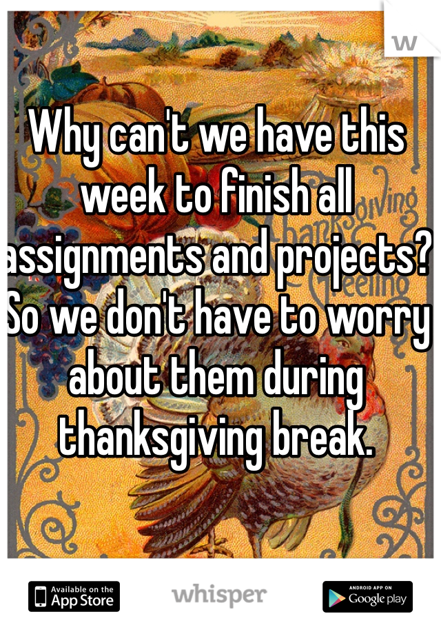 Why can't we have this week to finish all assignments and projects?So we don't have to worry about them during thanksgiving break.