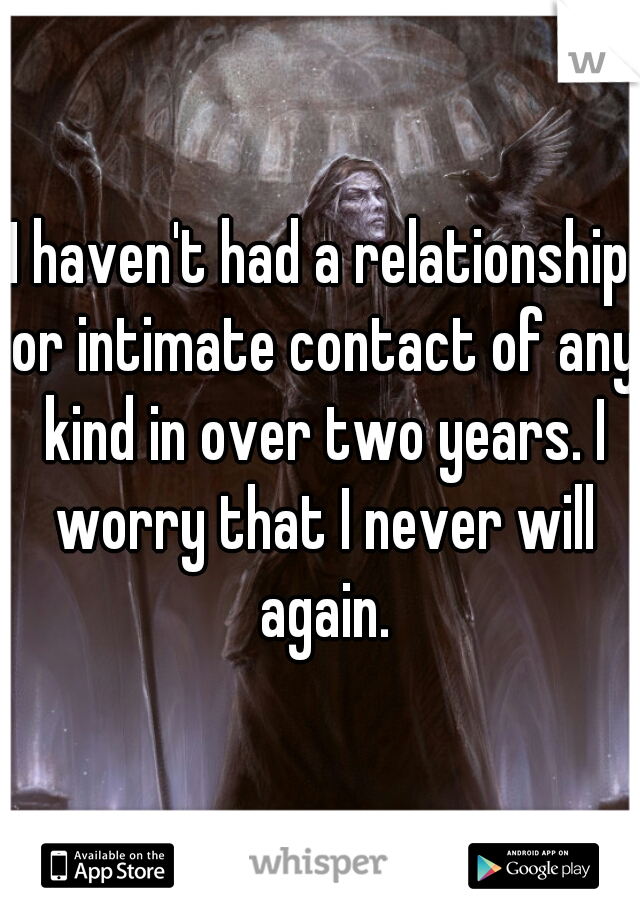 I haven't had a relationship or intimate contact of any kind in over two years. I worry that I never will again.