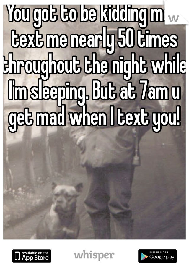 You got to be kidding me u text me nearly 50 times throughout the night while I'm sleeping. But at 7am u get mad when I text you!