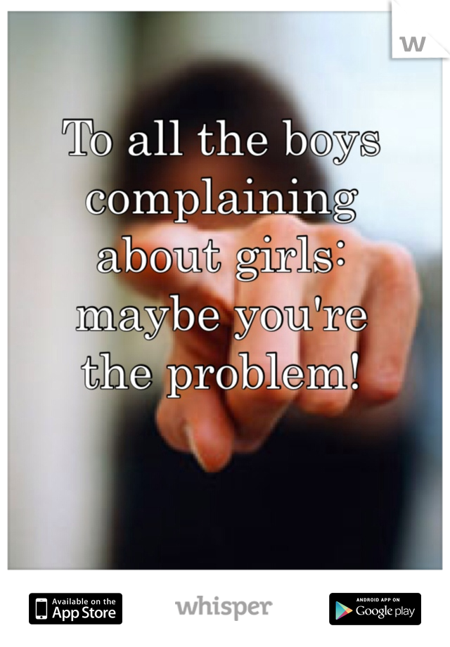 To all the boys
complaining
about girls:
maybe you're
the problem!