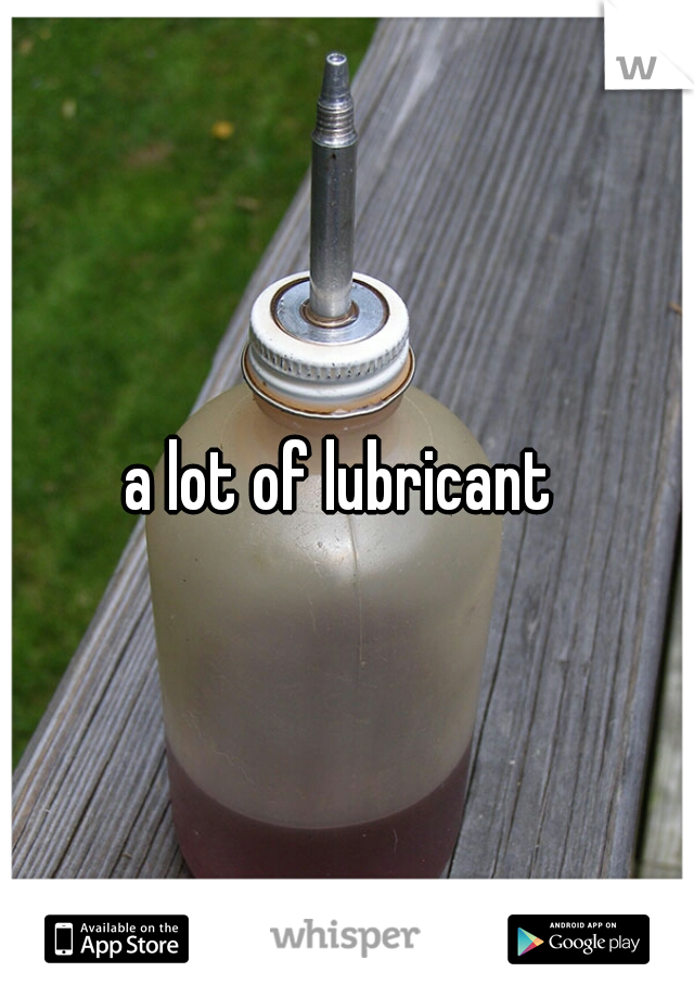 a lot of lubricant 