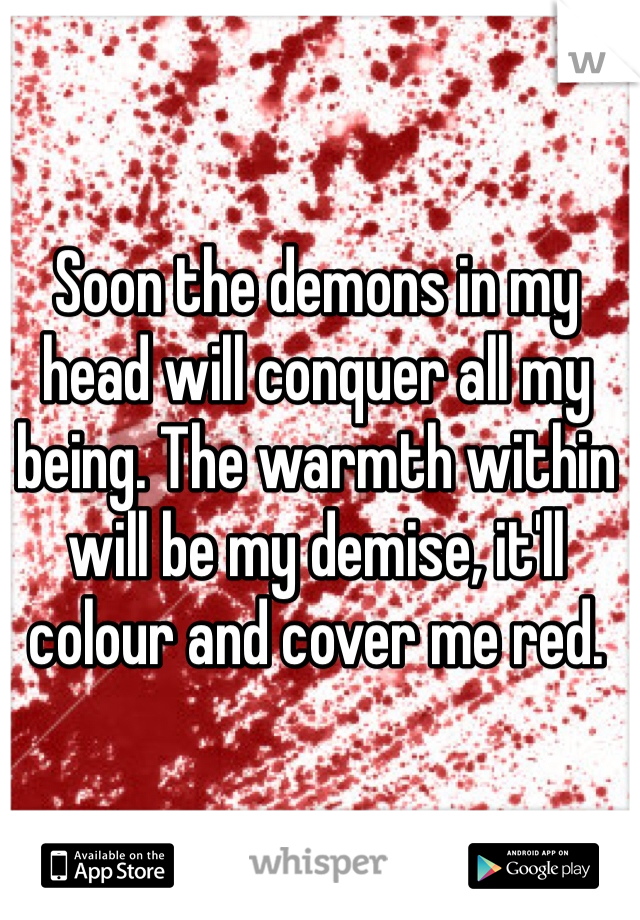 Soon the demons in my head will conquer all my being. The warmth within will be my demise, it'll colour and cover me red. 