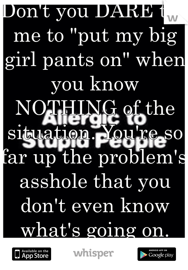 Don't you DARE tell me to "put my big girl pants on" when you know NOTHING of the situation. You're so far up the problem's asshole that you don't even know what's going on. 