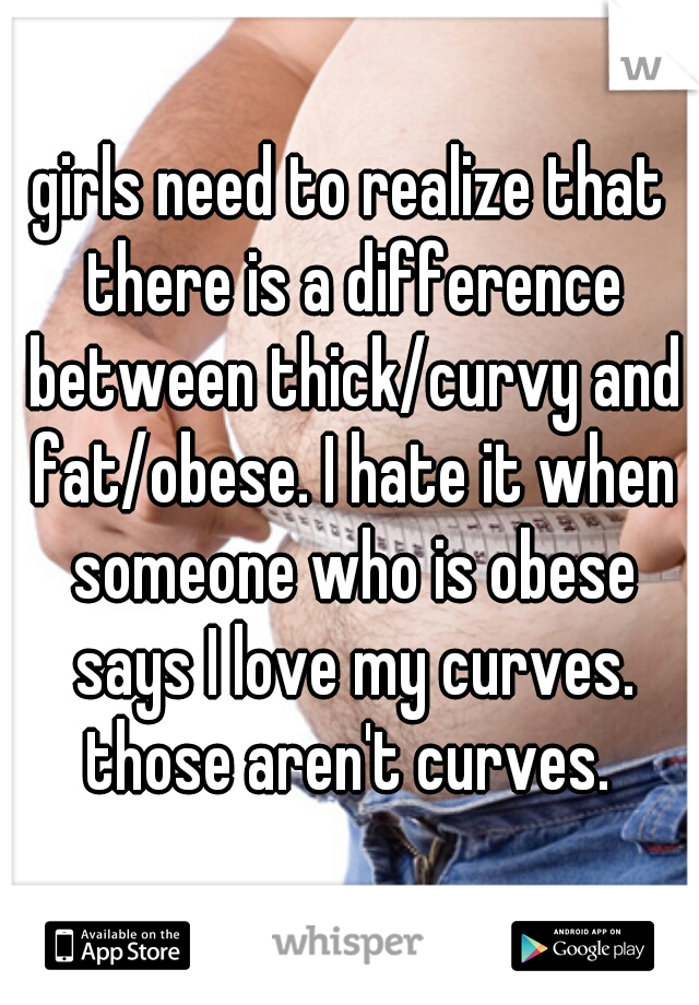 girls need to realize that there is a difference between thick/curvy and fat/obese. I hate it when someone who is obese says I love my curves. those aren't curves. 