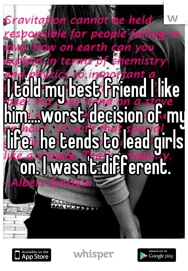 I told my best friend I like him....worst decision of my life.  he tends to lead girls on. I wasn't different.