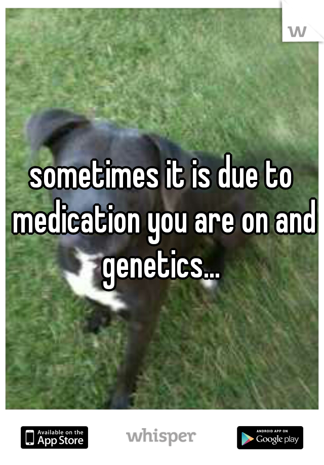 sometimes it is due to medication you are on and genetics... 