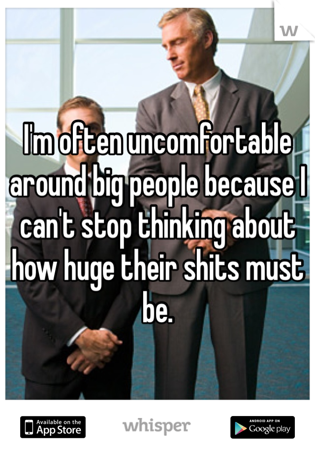 I'm often uncomfortable around big people because I can't stop thinking about how huge their shits must be.