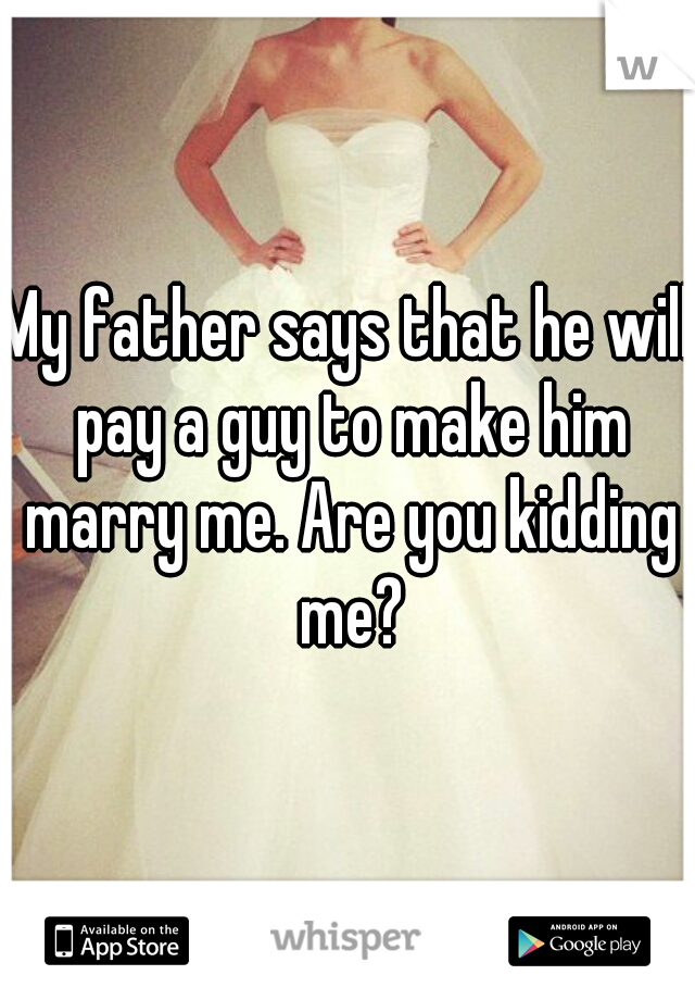 My father says that he will pay a guy to make him marry me. Are you kidding me?