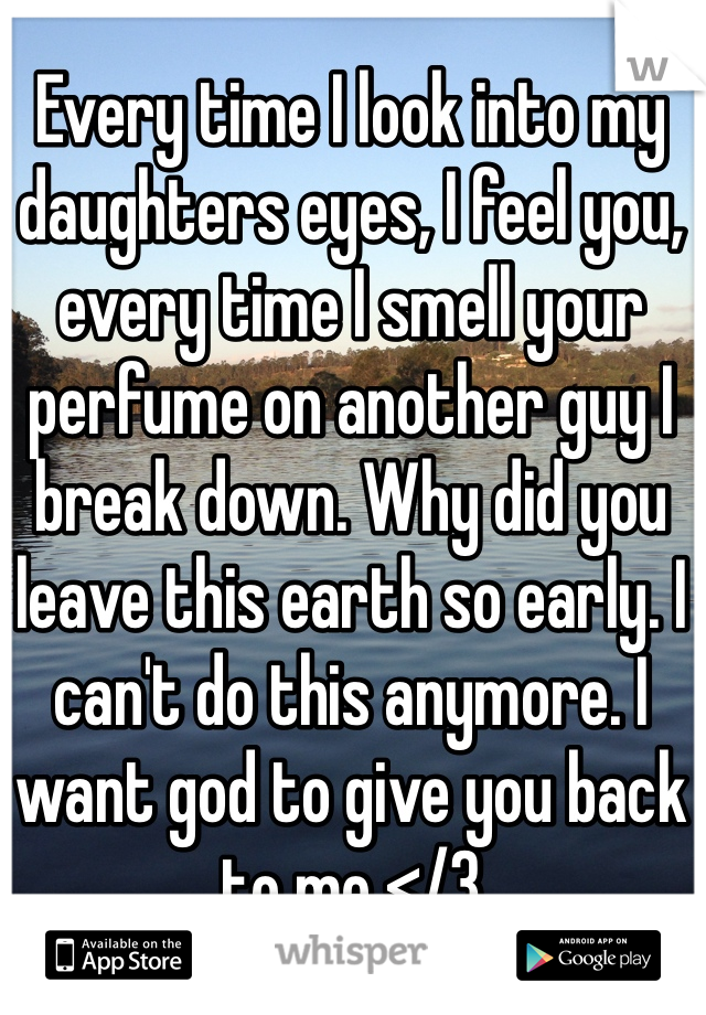 Every time I look into my daughters eyes, I feel you, every time I smell your perfume on another guy I break down. Why did you leave this earth so early. I can't do this anymore. I want god to give you back to me </3