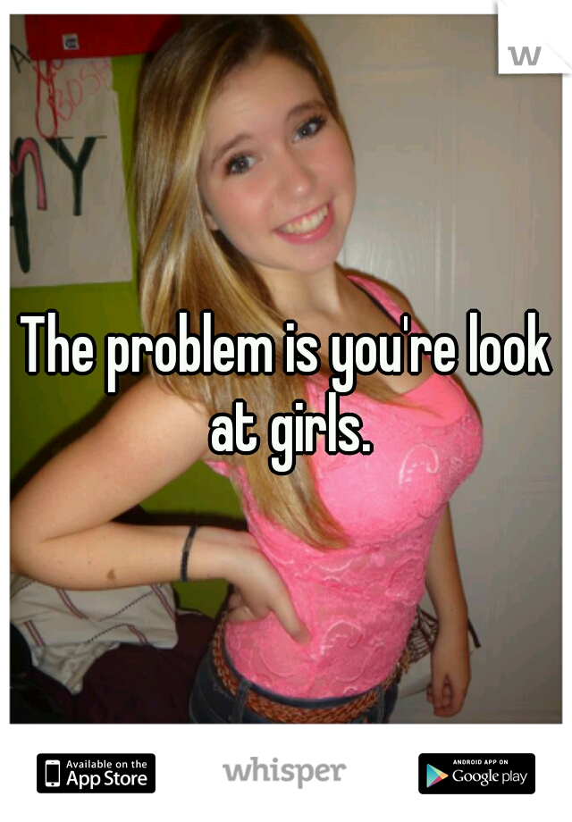 The problem is you're look at girls.