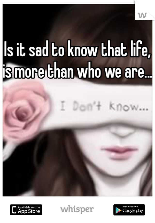 Is it sad to know that life, is more than who we are...