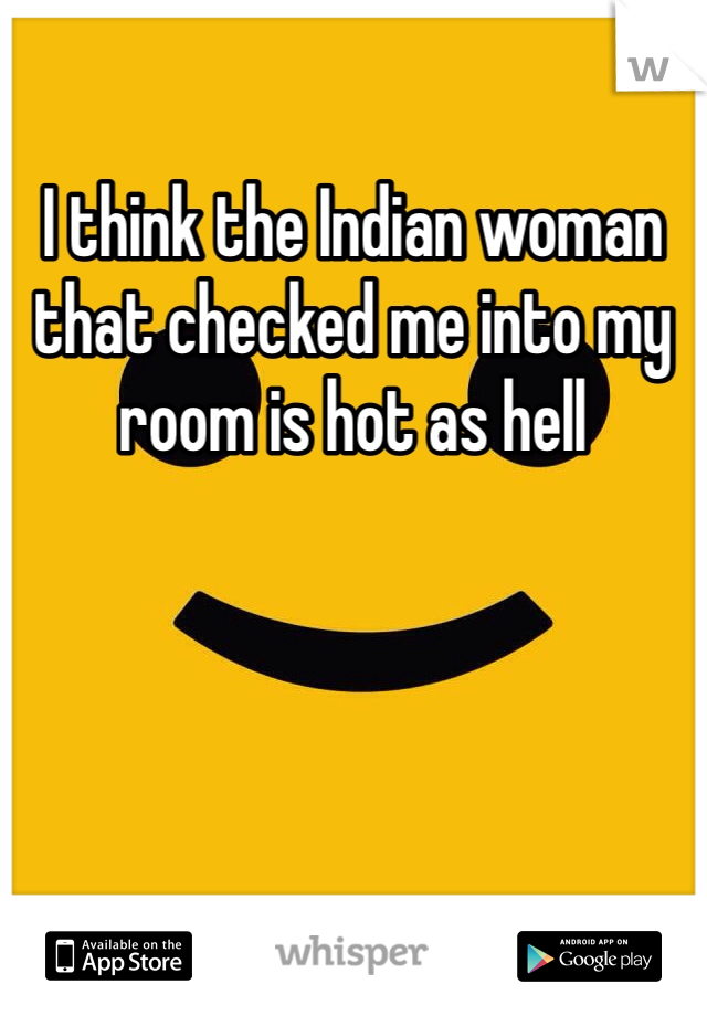 I think the Indian woman that checked me into my room is hot as hell 