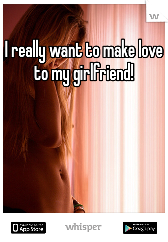 I really want to make love to my girlfriend!