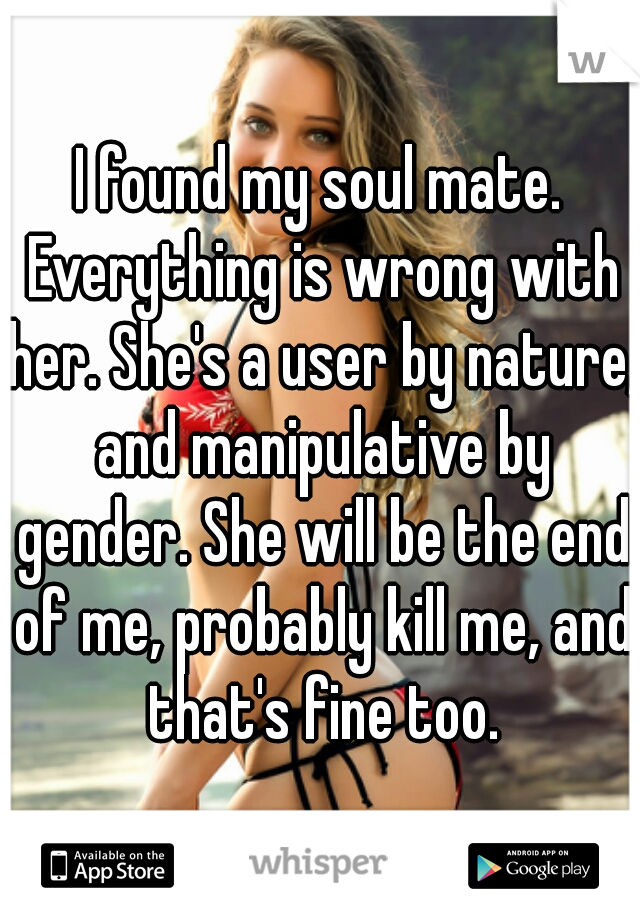 I found my soul mate. Everything is wrong with her. She's a user by nature, and manipulative by gender. She will be the end of me, probably kill me, and that's fine too.