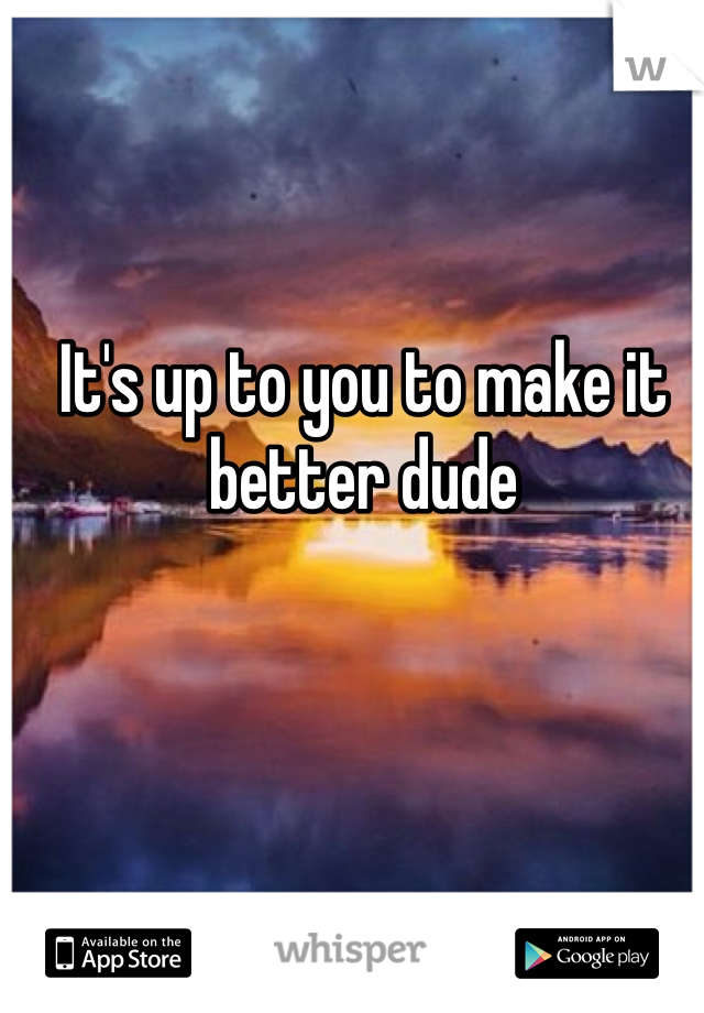 It's up to you to make it better dude