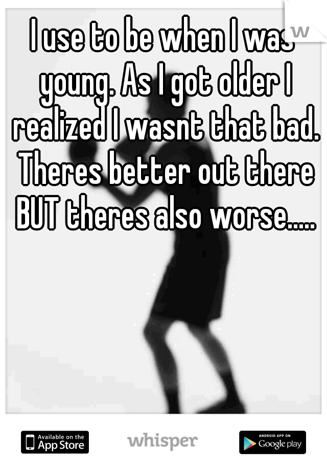 I use to be when I was young. As I got older I realized I wasnt that bad. Theres better out there BUT theres also worse.....