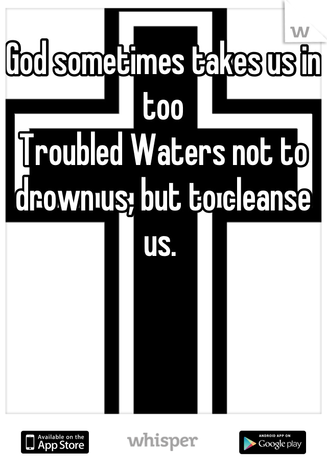 God sometimes takes us in too
Troubled Waters not to drown us, but to cleanse us. 