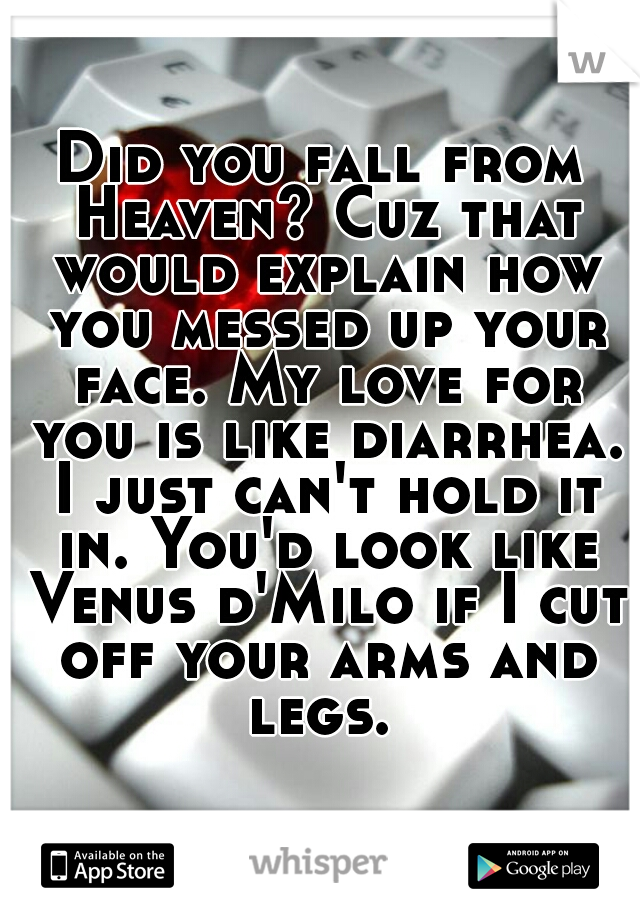 Did you fall from Heaven? Cuz that would explain how you messed up your face. My love for you is like diarrhea. I just can't hold it in. You'd look like Venus d'Milo if I cut off your arms and legs. 