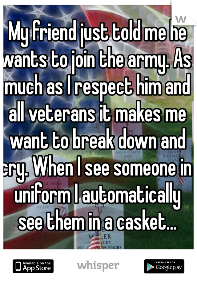 My friend just told me he wants to join the army. As much as I respect him and all veterans it makes me want to break down and cry. When I see someone in uniform I automatically see them in a casket...