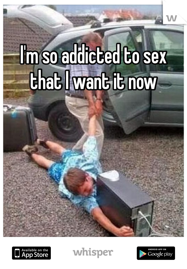 I'm so addicted to sex that I want it now