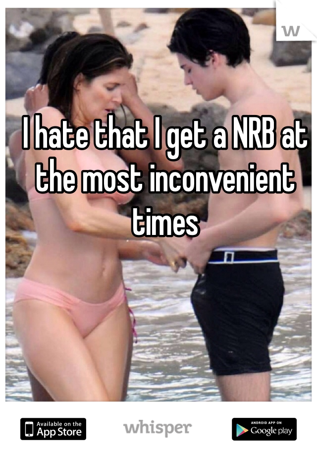 I hate that I get a NRB at the most inconvenient times 