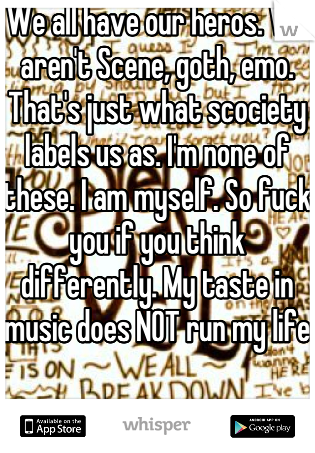 We all have our heros. We aren't Scene, goth, emo. That's just what scociety labels us as. I'm none of these. I am myself. So fuck you if you think differently. My taste in music does NOT run my life