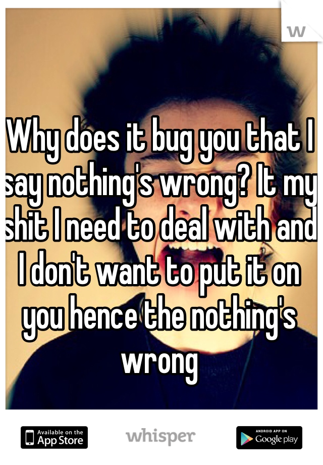 Why does it bug you that I say nothing's wrong? It my shit I need to deal with and I don't want to put it on you hence the nothing's wrong