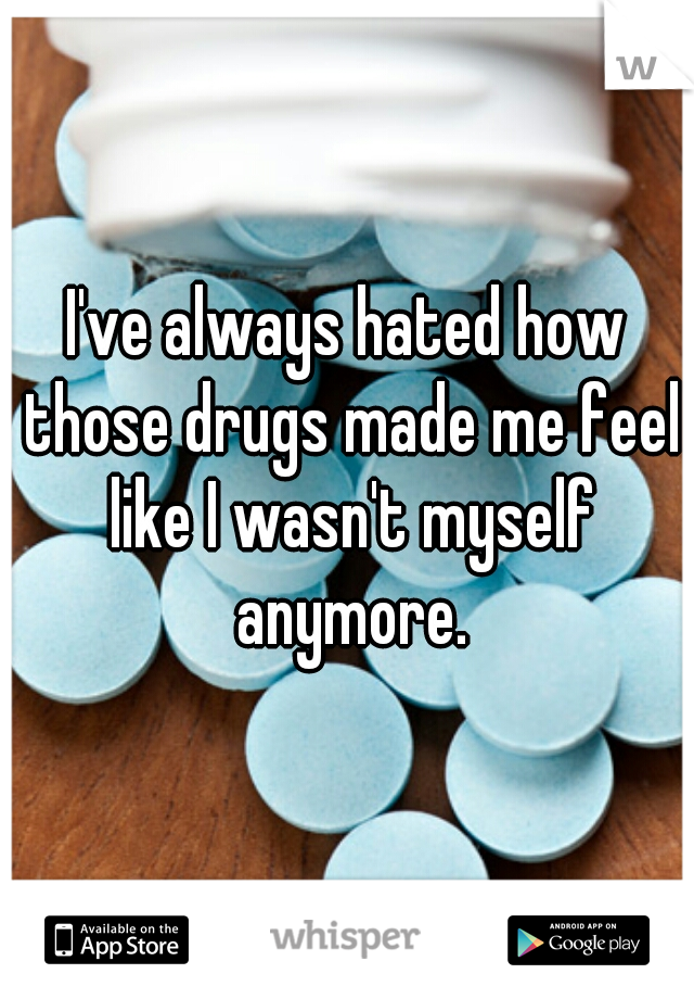 I've always hated how those drugs made me feel like I wasn't myself anymore.