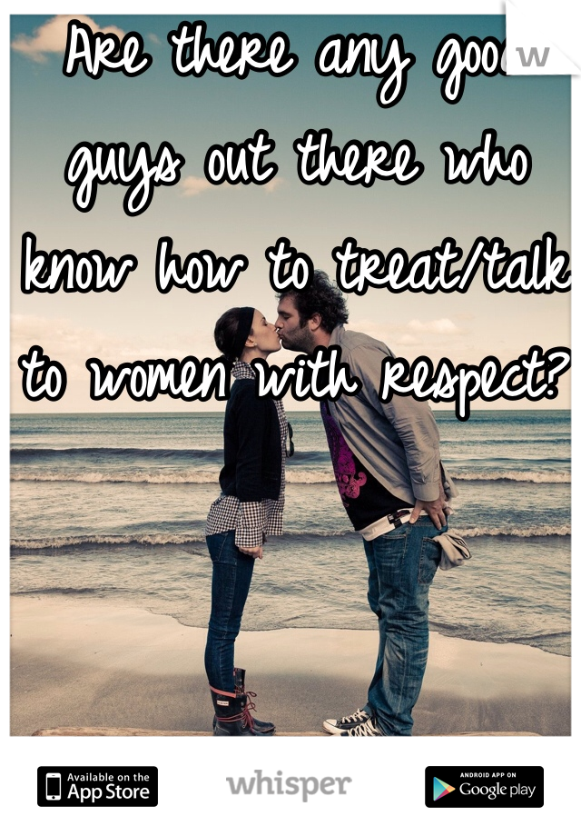 Are there any good guys out there who know how to treat/talk to women with respect?