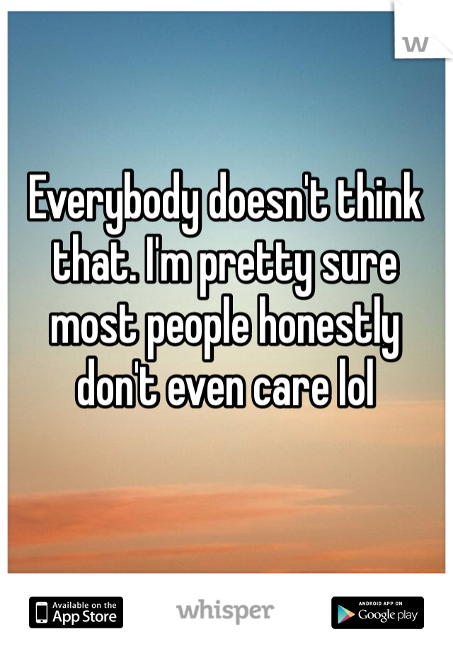 Everybody doesn't think that. I'm pretty sure most people honestly don't even care lol