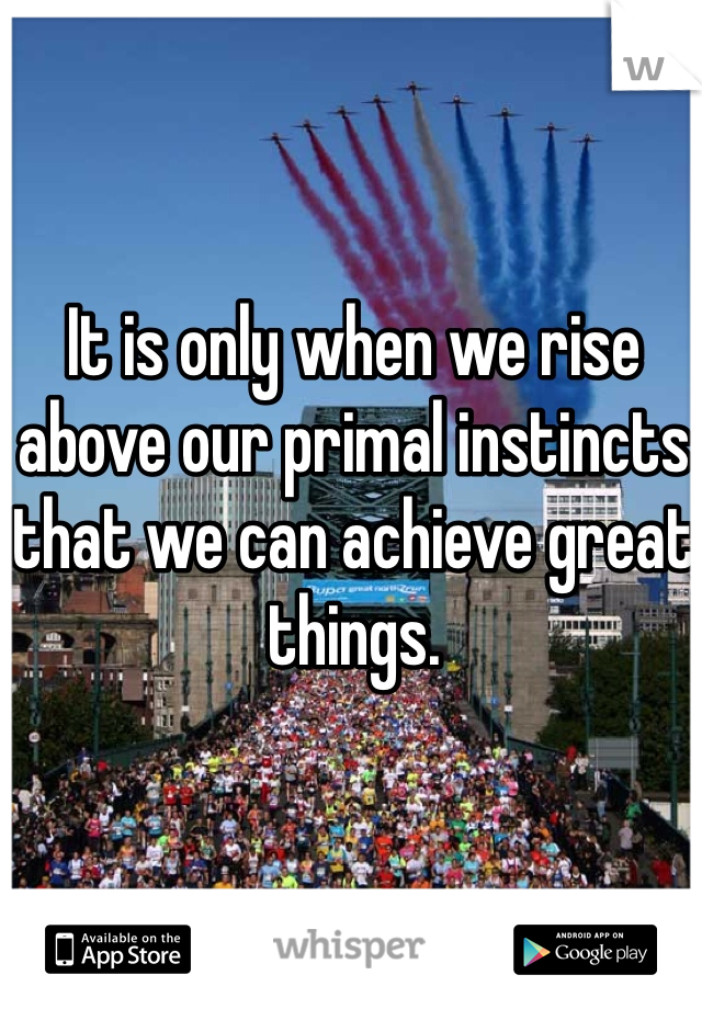 It is only when we rise above our primal instincts that we can achieve great things. 