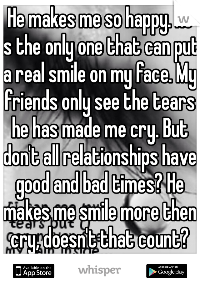 He makes me so happy. He is the only one that can put a real smile on my face. My friends only see the tears he has made me cry. But don't all relationships have good and bad times? He makes me smile more then cry, doesn't that count?