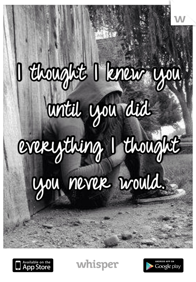 I thought I knew you until you did everything I thought you never would. 
