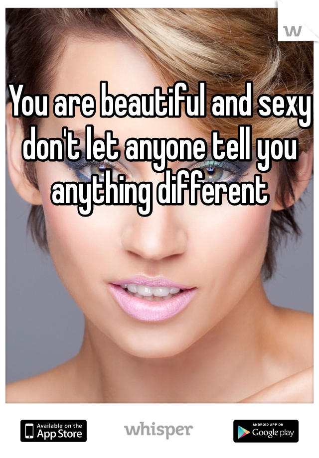 You are beautiful and sexy don't let anyone tell you anything different