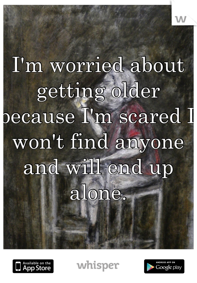 I'm worried about getting older because I'm scared I won't find anyone and will end up alone. 