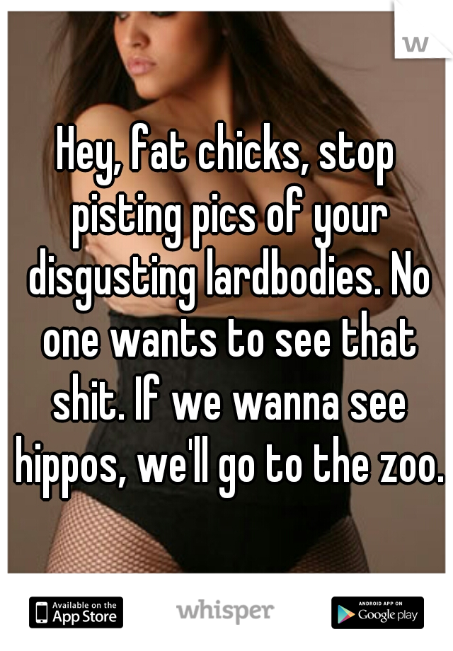 Hey, fat chicks, stop pisting pics of your disgusting lardbodies. No one wants to see that shit. If we wanna see hippos, we'll go to the zoo.