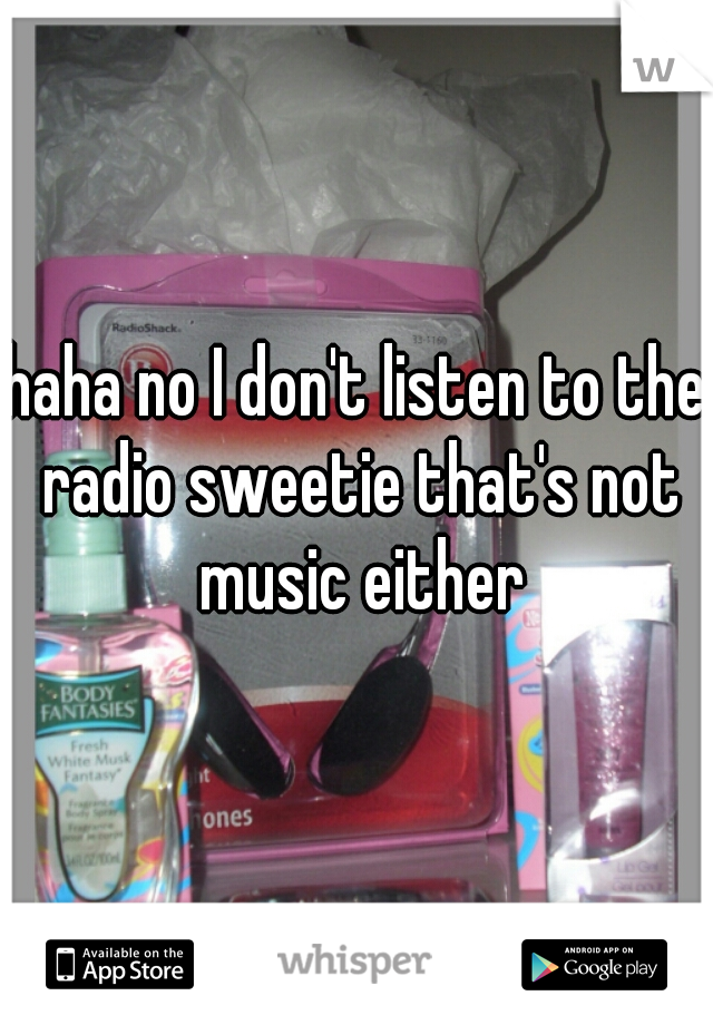 haha no I don't listen to the radio sweetie that's not music either