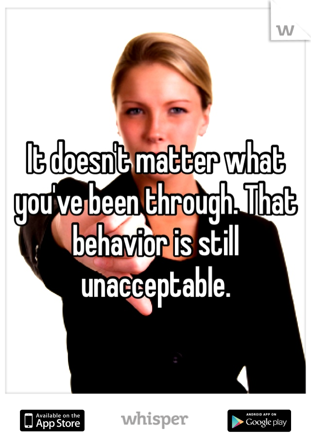 It doesn't matter what you've been through. That behavior is still unacceptable. 