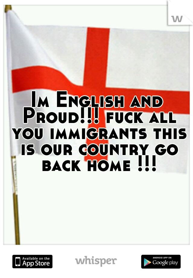 Im English and Proud!!! fuck all you immigrants this is our country go back home !!!