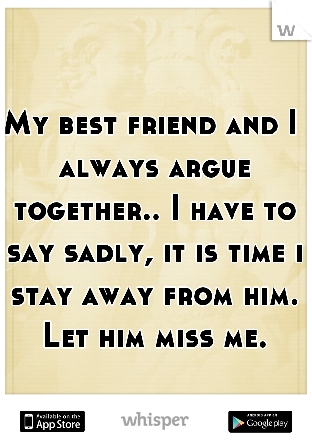 My best friend and I always argue together.. I have to say sadly, it is time i stay away from him. Let him miss me.