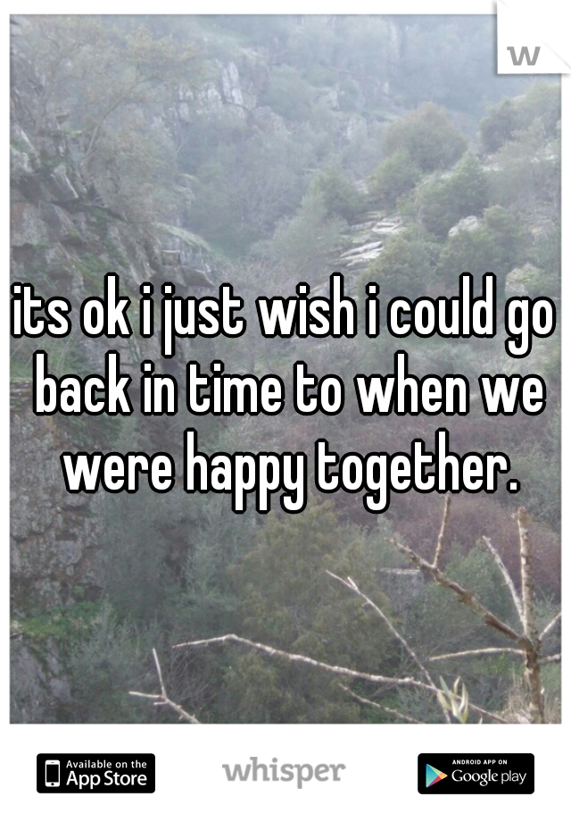 its ok i just wish i could go back in time to when we were happy together.