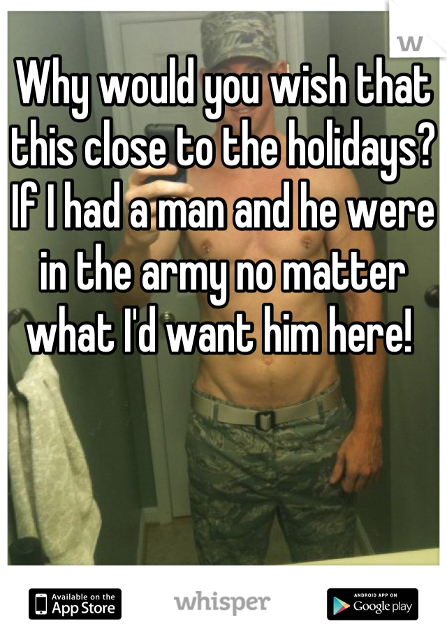 Why would you wish that this close to the holidays? If I had a man and he were in the army no matter what I'd want him here! 