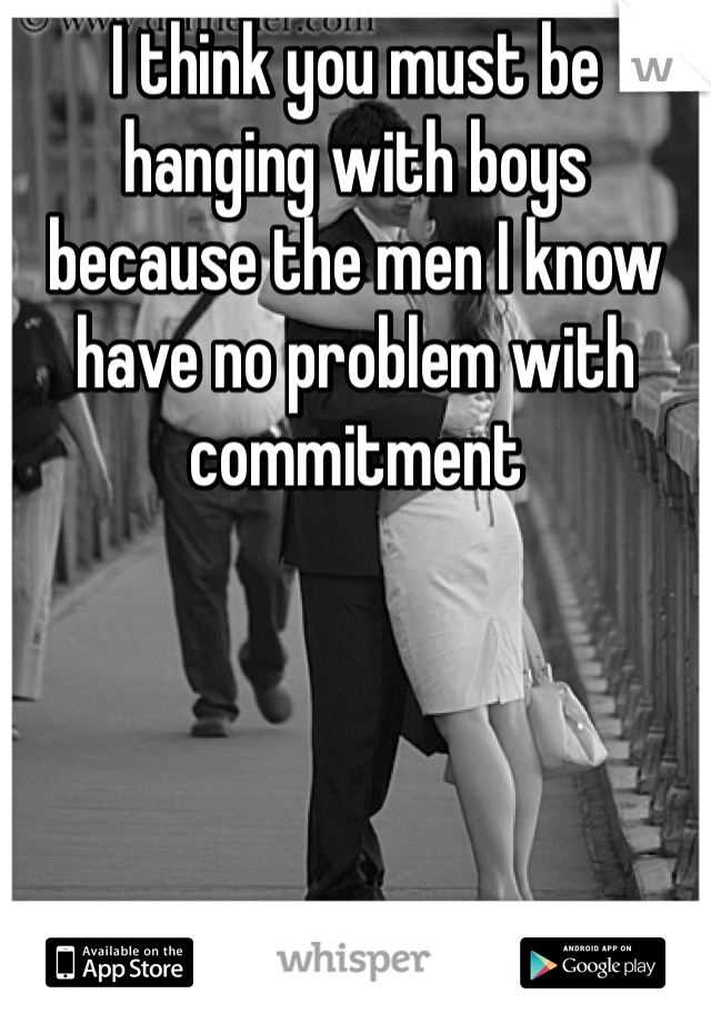 I think you must be hanging with boys because the men I know have no problem with commitment 