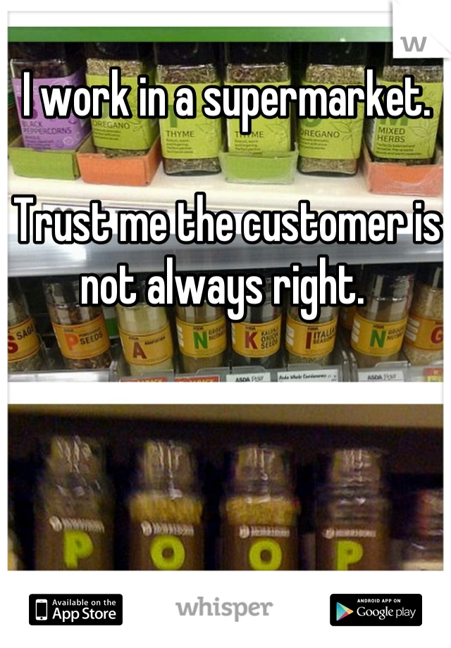 I work in a supermarket.

Trust me the customer is not always right. 