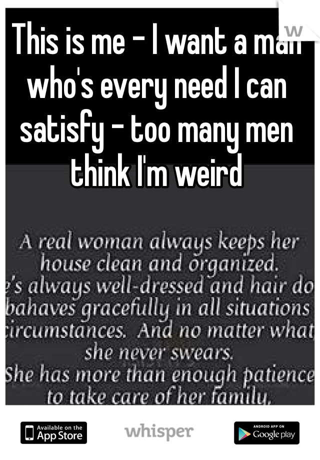 This is me - I want a man who's every need I can satisfy - too many men think I'm weird