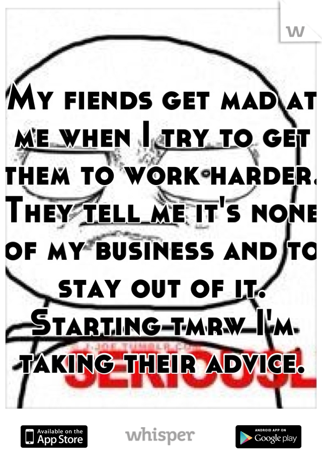 My fiends get mad at me when I try to get them to work harder.
They tell me it's none of my business and to stay out of it.
Starting tmrw I'm taking their advice.