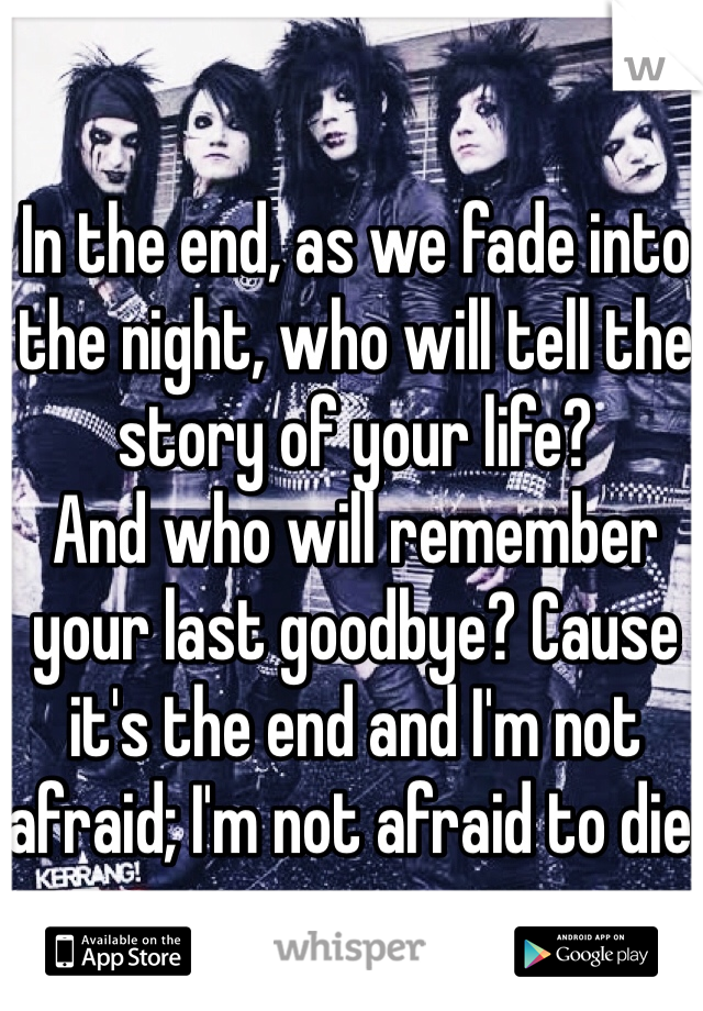 In the end, as we fade into the night, who will tell the story of your life?
And who will remember your last goodbye? Cause it's the end and I'm not afraid; I'm not afraid to die. 