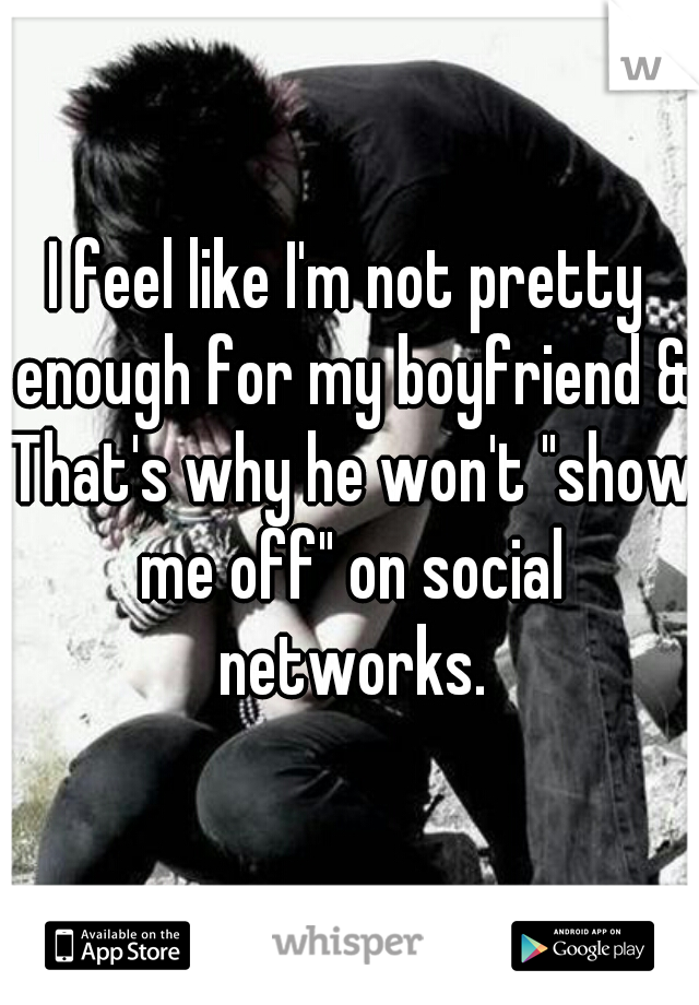 I feel like I'm not pretty enough for my boyfriend & That's why he won't "show me off" on social networks.