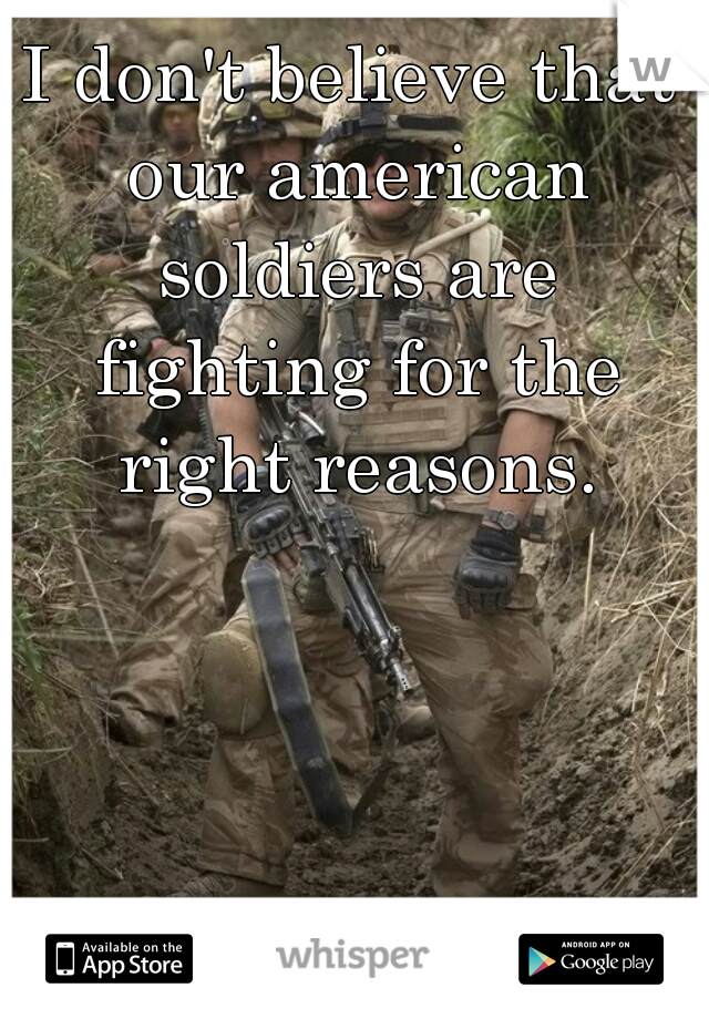 I don't believe that our american soldiers are fighting for the right reasons.