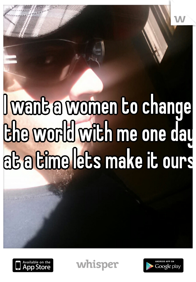 I want a women to change the world with me one day at a time lets make it ours